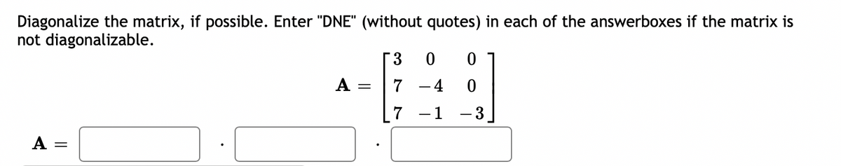 Diagonalize the matrix, if possible. Enter "DNE" (without quotes) in each of the answerboxes if the matrix is
not diagonalizable.
A =
A
=
3
7
7
0
- 4
- 1
0
0
- 3