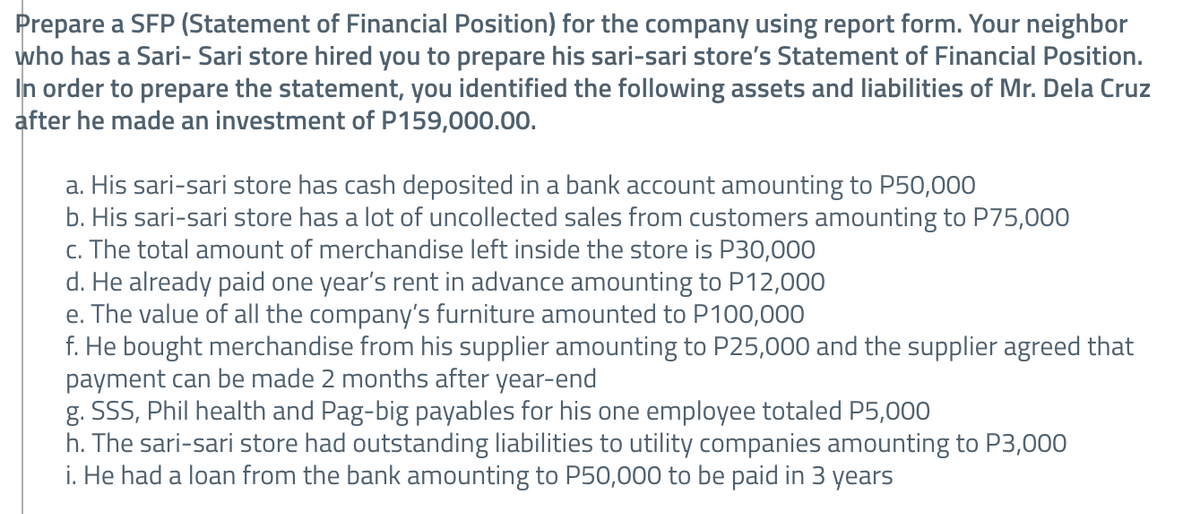 Prepare a SFP (Statement of Financial Position) for the company using report form. Your neighbor
who has a Sari- Sari store hired you to prepare his sari-sari store's Statement of Financial Position.
In order to prepare the statement, you identified the following assets and liabilities of Mr. Dela Cruz
after he made an investment of P159,000.00.
a. His sari-sari store has cash deposited in a bank account amounting to P50,000
b. His sari-sari store has a lot of uncollected sales from customers amounting to P75,000
c. The total amount of merchandise left inside the store is P30,000
d. He already paid one year's rent in advance amounting to P12,000
e. The value of all the company's furniture amounted to P100,000
f. He bought merchandise from his supplier amounting to P25,000 and the supplier agreed that
payment can be made 2 months after year-end
g. SSS, Phil health and Pag-big payables for his one employee totaled P5,000
h. The sari-sari store had outstanding liabilities to utility companies amounting to P3,000
i. He had a loan from the bank amounting to P50,000 to be paid in 3 years

