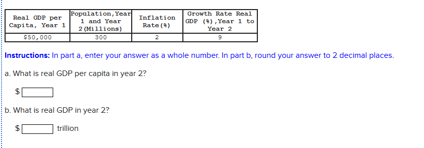 Population,Year
1 and Year
2 (Millions)
Growth Rate Real
Real GDP per
Inflation
GDP (8), Year 1 to
Capita, Year 1
Rate ()
Year 2
$50,000
300
2
9
Instructions: In part a, enter your answer as a whole number. In part b, round your answer to 2 decimal places.
a. What is real GDP per capita in year 2?
$
b. What is real GDP in year 2?
trillion
%24
