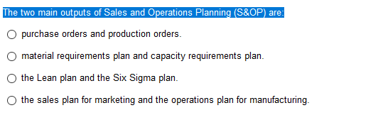 The two main outputs of Sales and Operations Planning (S&OP) are:
O purchase orders and production orders.
material requirements plan and capacity requirements plan.
the Lean plan and the Six Sigma plan.
the sales plan for marketing and the operations plan for manufacturing.
