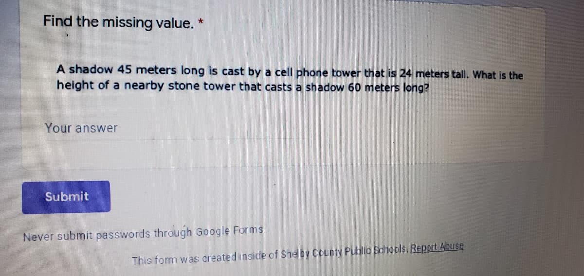 Find the missing value. *
A shadow 45 meters long is cast by a cell phone tower that is 24 meters tall. What is the
height of a nearby stone tower that casts a shadow 60 meters long?
Your answer
Submit
Never submit passwords through Google Forms.
This form was created ins de of Shelby County Public Schools. Report Abuse
