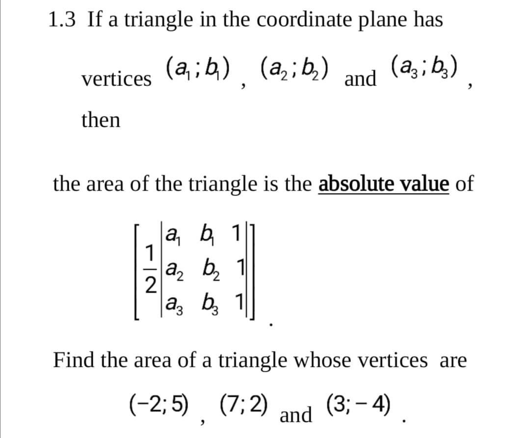 1.3 If a triangle in the coordinate plane has
vertices (a;4) (a,;b,)
(a,; b,)
and
then
the area of the triangle is the absolute value of
la, b 1
1
a, b, 1
2
|a, b,
Find the area of a triangle whose vertices are
(-2; 5). (7; 2) and (3; – 4) .
