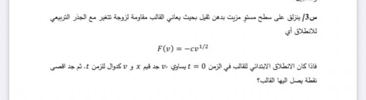 س3/ ينزلق على سطح مستوِ مزيت بدهن ثقيل بحيث يعاني القالب مقاومة لزوجة تغير مع الجذر التربيعي
ل لانطلاق أي
F(v) = -cv!/2
فاذا كان الانطلاق الابتدائي للقالب في الزمن 0 = t يساوي »v جد قيم x و كدوال للزمن . ثم جد اقصی
نقطة يصل اليها القالب؟
