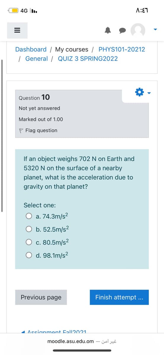 4G I.
Dashboard / My courses / PHYS101-20212
| General / QUIZ 3 SPRING2022
Question 10
Not yet answered
Marked out of 1.00
P Flag question
If an object weighs 702 N on Earth and
5320 N on the surface of a nearby
planet, what is the acceleration due to
gravity on that planet?
Select one:
O a. 74.3m/s?
b. 52.5m/s?
c. 80.5m/s?
d. 98.1m/s?
Previous page
Finish attempt ...
4 Assianment Fall2021.
moodle.asu.edu.om - jol
II
