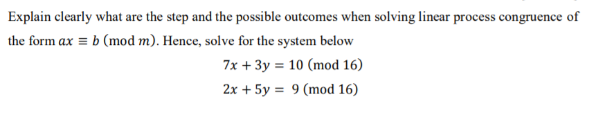 Explain clearly what are the step and the possible outcomes when solving linear process congruence of
the form ax = b (mod m). Hence, solve for the system below
7x + 3y = 10 (mod 16)
2x + 5y = 9 (mod 16)
%3D
