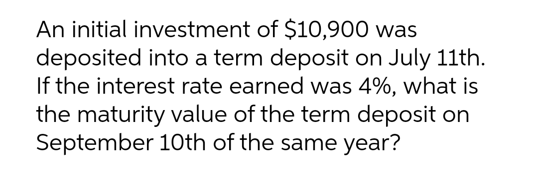 An initial investment of $10,900 was
deposited into a term deposit on July 11th.
If the interest rate earned was 4%, what is
the maturity value of the term deposit on
September 10th of the same year?
