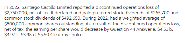 In 2022, Santiago Castillo Limited reported a discontinued operations loss of
$2,750,000, net of tax. It declared and paid preferred stock dividends of $265,700 and
common stock dividends of $492,650. During 2022, had a weighted average of
$500,000 common shares outstanding. As a result of the discontinued operations loss,
net of tax, the earning per share would decrease by Question 44 Answer a. $4.51 b.
$4.97 c. $3.98 d. $5.50 Clear my choice