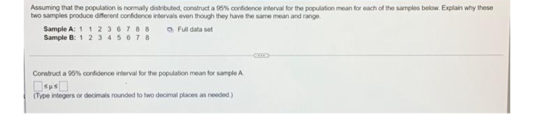 Assuming that the population is normally distributed, construct a 95% confidence interval for the population mean for each of the samples below. Explain why these
two samples produce different confidence intervals even though they have the same mean and range
Sample A: 1 12 367 8 8
Sample B: 1 2 3 4 5 6 7 8
O Full data set
Construct a 95% confidence interval for the population mean for sample A.
(Type integers or decimals rounded to two decimal places as needed.)

