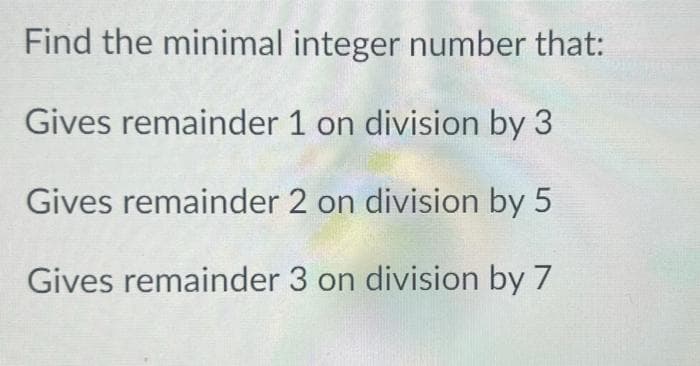 Find the minimal integer number that:
Gives remainder 1 on division by 3
Gives remainder 2 on division by 5
Gives remainder 3 on division by 7
