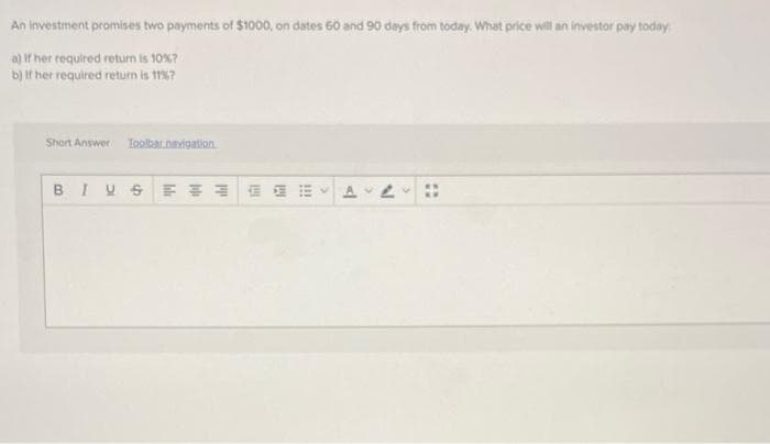 An investment promises two payments of $1000, on dates 60 and 90 days from today. What price will an investor pay today
a) If her required return is 10%?
b) If her required retun is 1?
Short Answer
Toolbar.naigation
!!
