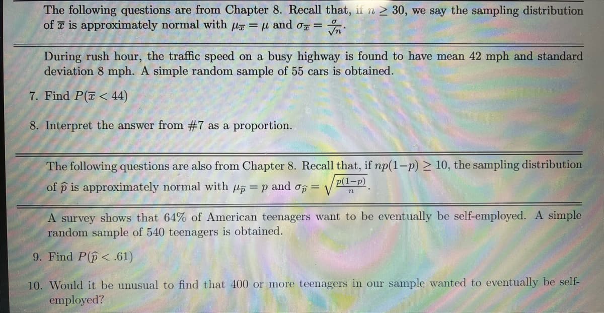 The following questions are from Chapter 8. Recall that, if n > 30, we say the sampling distribution
of T is approximately normal with u = u and o =
During rush hour, the traffic speed on a busy highway is found to have mean 42 mph and standard
deviation 8 mph. A simple random sample of 55 cars is obtained.
7. Find P(T< 44)
8. Interpret the answer from #7 as a proportion.
The following questions are also from Chapter 8. Recall that, if np(1-p) > 10, the sampling distribution
p(1-p)
of p is approximately normal with u6 = p
and
n
A survey shows that 64% of American teenagers want to be eventually be self-employed. A simple
random sample of 540 teenagers is obtained.
9. Find P(p< .61)
10. Would it be unusual to find that 400 or more teenagers in our sample wanted to eventually be self-
employed?
