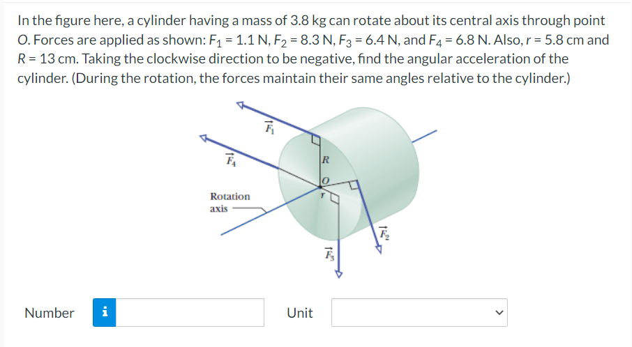 In the figure here, a cylinder having a mass of 3.8 kg can rotate about its central axis through point
O. Forces are applied as shown: F1 = 1.1 N, F, = 8.3 N, F3 = 6.4 N, and F4 = 6.8 N. Also, r = 5.8 cm and
R = 13 cm. Taking the clockwise direction to be negative, find the angular acceleration of the
cylinder. (During the rotation, the forces maintain their same angles relative to the cylinder.)
R
Rotation
axis
Number
i
Unit
>
