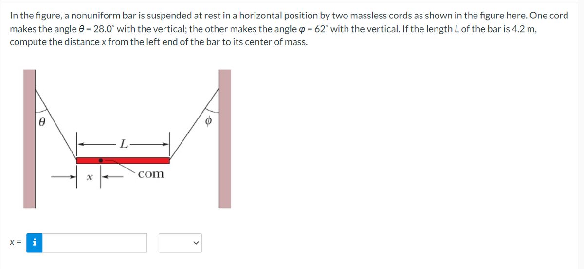 In the figure, a nonuniform bar is suspended at rest in a horizontal position by two massless cords as shown in the figure here. One cord
makes the angle e = 28.0° with the vertical; the other makes the angle = 62° with the vertical. If the length L of the bar is 4.2 m,
compute the distance x from the left end of the bar to its center of mass.
com
X =
i
