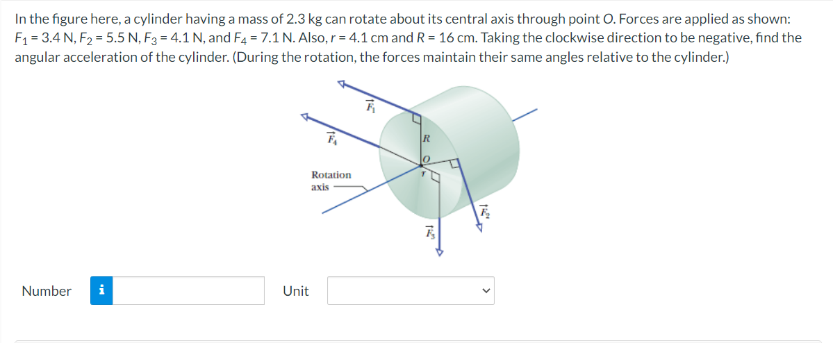In the figure here, a cylinder having a mass of 2.3 kg can rotate about its central axis through point O. Forces are applied as shown:
F1 = 3.4 N, F2 = 5.5 N, F3 = 4.1 N, and F4 = 7.1 N. Also, r = 4.1 cm and R = 16 cm. Taking the clockwise direction to be negative, find the
angular acceleration of the cylinder. (During the rotation, the forces maintain their same angles relative to the cylinder.)
Rotation
axis
Number
i
Unit
