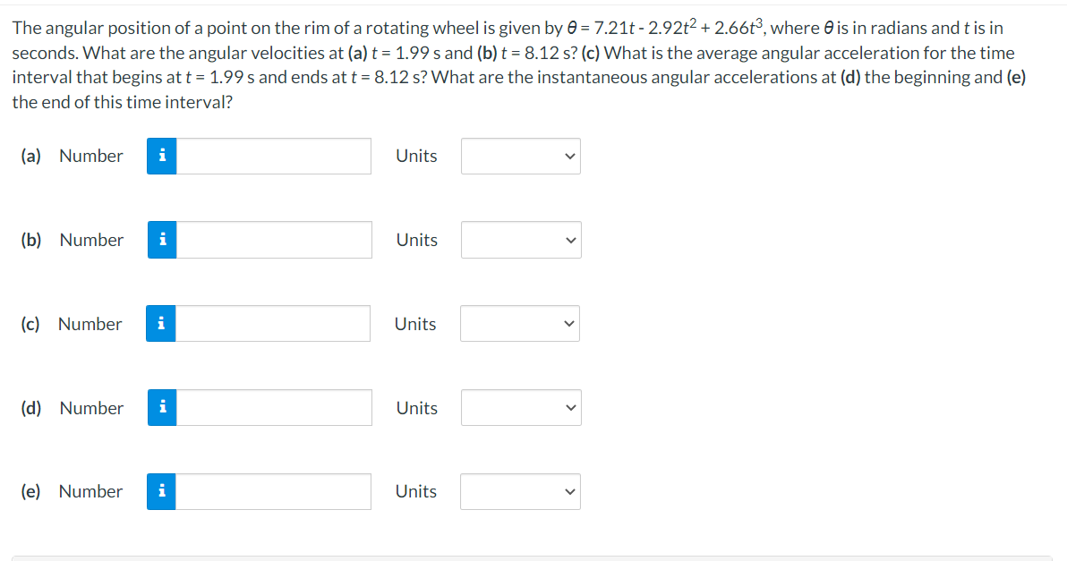 The angular position of a point on the rim of a rotating wheel is given by 0 = 7.21t - 2.92t2 + 2.66t³, where 0 is in radians and t is in
seconds. What are the angular velocities at (a) t = 1.99 s and (b) t = 8.12 s? (c) What is the average angular acceleration for the time
interval that begins at t = 1.99 s and ends at t= 8.12 s? What are the instantaneous angular accelerations at (d) the beginning and (e)
the end of this time interval?
(a) Number
i
Units
(b) Number
i
Units
(c) Number
Units
(d) Number
i
Units
(e) Number
Units
>
