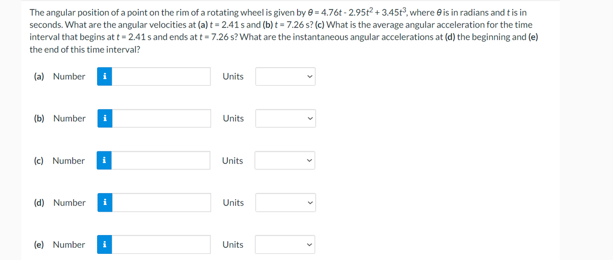 The angular position of a point on the rim of a rotating wheel is given by e = 4.76t - 2.95t2 + 3.45t³, where e is in radians and t is in
seconds. What are the angular velocities at (a) t = 2.41 s and (b) t = 7.26 s? (c) What is the average angular acceleration for the time
interval that begins at t = 2.41 s and ends at t = 7.26 s? What are the instantaneous angular accelerations at (d) the beginning and (e)
the end of this time interval?
(a) Number
Units
(b) Number
i
Units
(c) Number
i
Units
(d) Number
i
Units
(e) Number
i
Units
>
