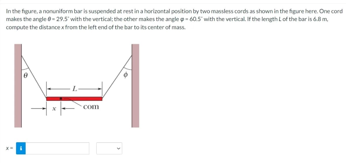 In the figure, a nonuniform bar is suspended at rest in a horizontal position by two massless cords as shown in the figure here. One cord
makes the angle 0 = 29.5° with the vertical; the other makes the angle p = 60.5° with the vertical. If the length L of the bar is 6.8 m,
compute the distance x from the left end of the bar to its center of mass.
com
X =
i
