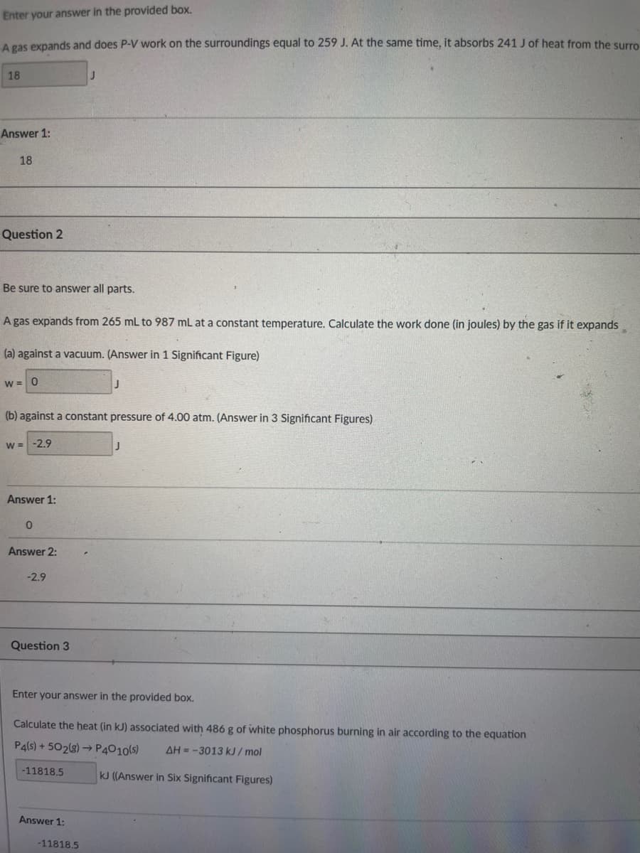 Enter your answer in the provided box.
A gas expands and does P-V work on the surroundings equal to 259 J. At the same time, it absorbs 241 J of heat from the surro
18
Answer 1:
18
Question 2
Be sure to answer all parts.
A gas expands from 265 mL to 987 mL at a constant temperature. Calculate the work done (in joules) by the gas if it expands
(a) against a vacuum. (Answer in 1 Significant Figure)
W = 0
(b) against a constant pressure of 4.00 atm. (Answer in 3 Significant Figures)
W = -2.9
Answer 1:
0
Answer 2:
-2.9
Question 3
-11818.5
J
Enter your answer in the provided box.
Calculate the heat (in kJ) associated with 486 g of white phosphorus burning in air according to the equation
P4(s) +502(g) → P4010(s) AH--3013 kJ/mol
kJ ((Answer in Six Significant Figures)
Answer 1:
-11818.5
J