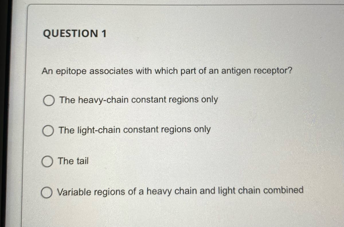QUESTION 1
An epitope associates with which part of an antigen receptor?
O The heavy-chain constant regions only
O The light-chain constant regions only
O The tail
Variable regions of a heavy chain and light chain combined
