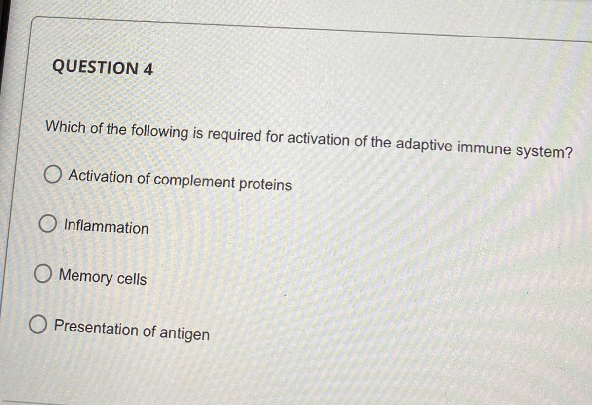 QUESTION 4
Which of the following is required for activation of the adaptive immune system?
O Activation of complement proteins
O Inflammation
O Memory cells
O Presentation of antigen
