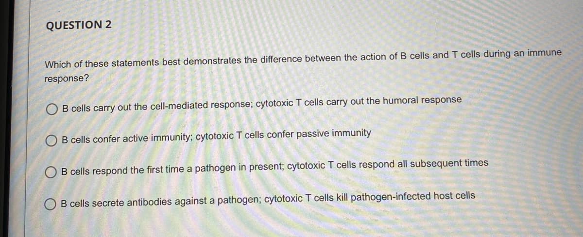 QUESTION 2
Which of these statements best demonstrates the difference between the action of B cells and T cells during an immune
response?
B cells carry out the cell-mediated response; cytotoxic T cells carry out the humoral response
B cells confer active immunity; cytotoxic T cells confer passive immunity
B cells respond the first time a pathogen in present; cytotoxic T cells respond all subsequent times
B cells secrete antibodies against a pathogen; cytotoxic T cells kill pathogen-infected host cells
