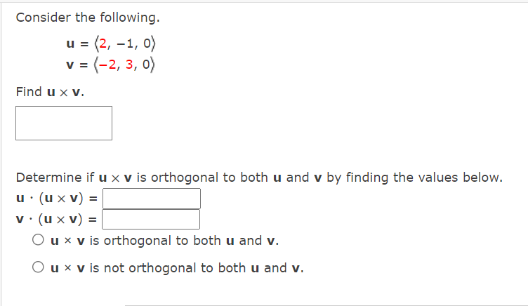 Consider the following.
u = (2, -1, 0)
v = (-2, 3, 0)
Find u x v.
Determine if u x v is orthogonal to both u and v by finding the values below.
u· (u x v) =
v . (u x v) =
O u x v is orthogonal to both u and v.
O u x v is not orthogonal to both u and v.
