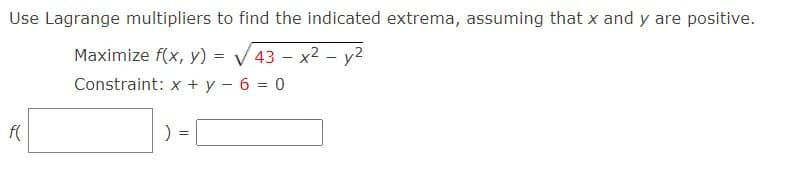 Use Lagrange multipliers to find the indicated extrema, assuming that x and y are positive.
Maximize f(x, y) = V 43 - x2 - y2
%3D
Constraint: x + y - 6 = 0
f(
