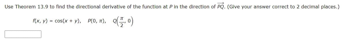Use Theorem 13.9 to find the directional derivative of the function at P in the direction of PQ. (Give your answer correct to 2 decimal places.)
f(x, y) = cos(x + y), P(0, 1), Q(, 0)
