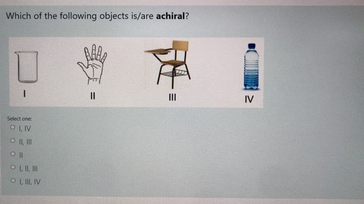 Which of the following objects is/are achiral?
II
IV
Select one:
O I, IV
O II, II
O 1, II, II
O , II, IV
