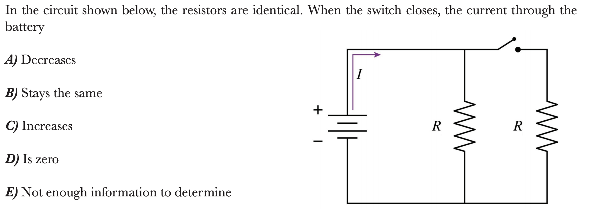 In the circuit shown below, the resistors are identical. When the switch closes, the current through the
battery
A) Decreases
B) Stays the same
C) Increases
R
R
D) Is zero
E) Not enough information to determine
