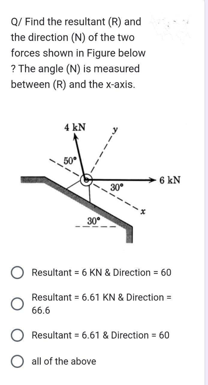 Q/ Find the resultant (R) and
the direction (N) of the two
forces shown in Figure below
? The angle (N) is measured
between (R) and the x-axis.
O
4 kN
50°
30°
y
30°
6 kN
Resultant = 6 KN & Direction = 60
O all of the above
Resultant = 6.61 KN & Direction =
66.6
Resultant = 6.61 & Direction = 60
