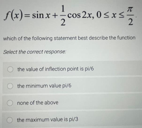 1
f(x)= sin x+ cos 2x, 0<x<
-
which of the following statement best describe the function
Select the correct response:
the value of inflection point is pi/6
the minimum value pi/6
none of the above
the maximum value is pi/3
