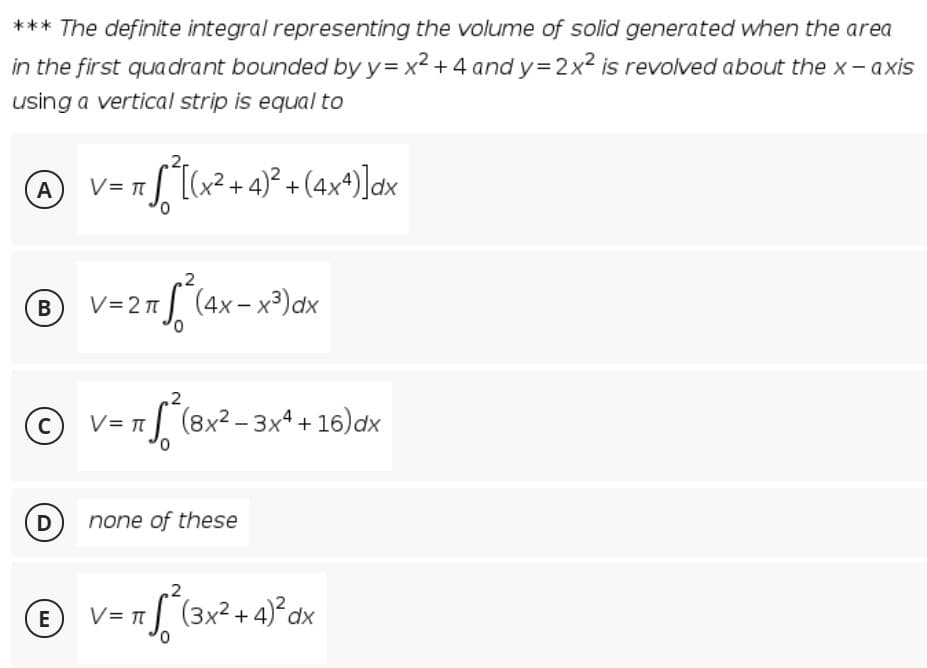 *** The definite integral representing the volume of solid generated when the area
in the first quadrant bounded by y= x² + 4 and y= 2x² is revolved about the x- axis
using a vertical strip is equal to
A
(x²+ 4)² + (4x*)]ax
В
V=2n| (4x-x³)dx
.2
V= T
| (8x² – 3xª + 16)dx
C
(D none of these
V= 1 [ (3x² + 4)°dx
E
