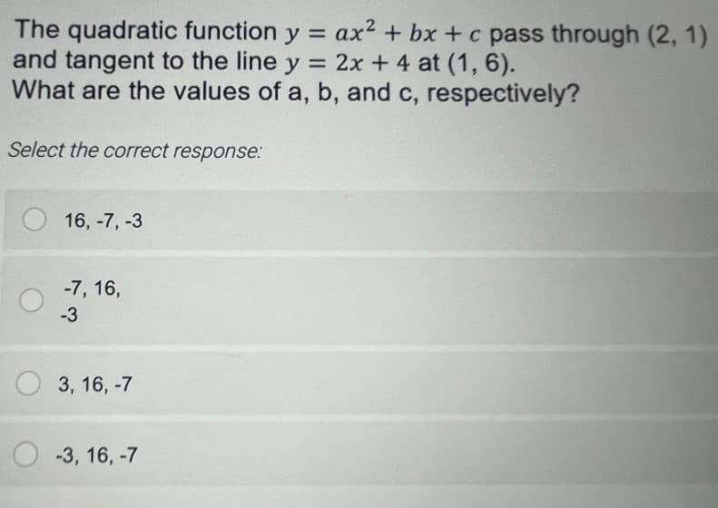 The quadratic function y = ax2 + bx +c pass through (2, 1)
and tangent to the line y = 2x + 4 at (1, 6).
What are the values of a, b, and c, respectively?
Select the correct response:
16, -7, -3
-7, 16,
-3
3, 16, -7
-3, 16, -7
