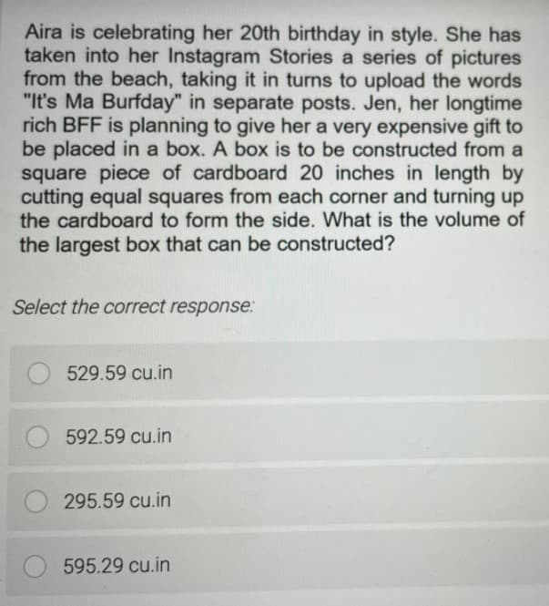 Aira is celebrating her 20th birthday in style. She has
taken into her Instagram Stories a series of pictures
from the beach, taking it in turns to upload the words
"It's Ma Burfday" in separate posts. Jen, her longtime
rich BFF is planning to give her a very expensive gift to
be placed in a box. A box is to be constructed from a
square piece of cardboard 20 inches in length by
cutting equal squares from each corner and turning up
the cardboard to form the side. What is the volume of
the largest box that can be constructed?
Select the correct response:
529.59 cu.in
592.59 cu.in
295.59 cu.in
595.29 cu.in
