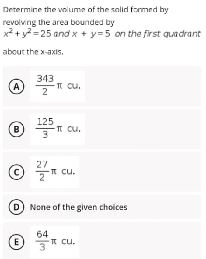 Determine the volume of the solid formed by
revolving the area bounded by
x2 + y? = 25 and x + y=5 on the first quadrant
about the x-axis.
343
TT cu.
2
A
B
125
TT cu.
В
27
(c)
п си.
2
None of the given choices
64
E
п си.
3
