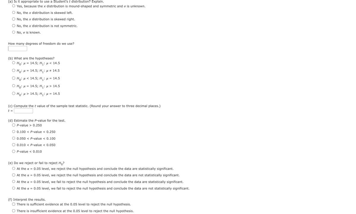 (a) Is it appropriate to use a Student's t distribution? Explain.
O Yes, because the x distribution is mound-shaped and symmetric and is unknown.
O No, the x distribution is skewed left.
O No, the x distribution is skewed right.
O No, the x distribution is not symmetric.
O No, a is known.
How many degrees of freedom do we use?
(b) What are the hypotheses?
O Ho: = 14.5; H₁: μ< 14.5
O Ho: H= 14.5; H₁: μ# 14.5
O Ho:
14.5; H₁: μ = 14.5
O Ho: M = 14.5; H₁: μ> 14.5
O Ho: > 14.5; H₁: μ = 14.5
(c) Compute the t value of the sample test statistic. (Round your answer to three decimal places.)
t =
(d) Estimate the P-value for the test.
OP-value > 0.250
O 0.100 < P-value < 0.250
O 0.050 < P-value < 0.100
O 0.010 < P-value < 0.050
O P-value < 0.010
(e) Do we reject or fail to reject Ho?
O At the α = 0.05 level, we reject the null hypothesis and conclude the data are statistically significant.
O At the α = 0.05 level, we reject the null hypothesis and conclude the data are not statistically significant.
O At the a = 0.05 level, we fail to reject the null hypothesis and conclude the data are statistically significant.
O At the α = 0.05 level, we fail to reject the null hypothesis and conclude the data are not statistically significant.
(f) Interpret the results.
O There is sufficient evidence at the 0.05 level to reject the null hypothesis.
O There is insufficient evidence at the 0.05 level to reject the null hypothesis.