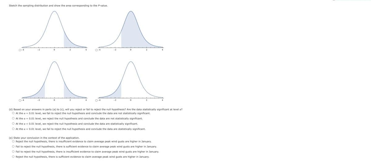 Sketch the sampling distribution and show the area corresponding to the P-value.
O-4
A s
(d) Based on your answers in parts (a) to (c), will you reject or fail to reject the null hypothesis? Are the data statistically significant at level a?
O At the a= 0.01 level, we fail to reject the null hypothesis and conclude the data are not statistically significant.
O At the a= 0.01 level, we reject the null hypothesis and conclude the data are not statistically significant.
O At the a= 0.01 level, we reject the null hypothesis and conclude the data are statistically significant.
O At the a= 0.01 level, we fail to reject the null hypothesis and conclude the data are statistically significant.
(e) State your conclusion in the context of the application.
O Reject the null hypothesis, there is insufficient evidence to claim average peak wind gusts are higher in January.
O Fail to reject the null hypothesis, there is sufficient evidence to claim average peak wind gusts are higher in January.
O Fail to reject the null hypothesis, there is insufficient evidence to claim average peak wind gusts are higher in January.
O Reject the null hypothesis, there is sufficient evidence to claim average peak wind gusts are higher in January