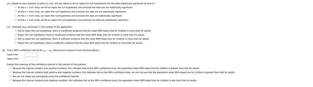 (iv) Based on your answers in parts (i)-(iii), will you reject or fail to reject the null hypothesis? Are the data statistically significant
O At the a = 0.01 level, we fail to reject the null hypothesis and conclude the data are not statistically significant.
O At the a = 0.01 level, we reject the null hypothesis and conclude the data are not statistically significant.
At the a = 0.01 level, we reject the null hypothesis and conclude the data are statistically significant.
O At the a= 0.01 level, we fail to reject the null hypothesis and conclude the data are statistically significant.
level a?
(v) Interpret your conclusion in the context of the application.
O Fail to reject the null hypothesis, there is insufficient evidence that the mean REM sleep time for children is more than for adults.
O Reject the null hypothesis, there is insufficient evidence that the mean REM sleep time for children is more than for adults.
O Fail to reject the null hypothesis, there is sufficient evidence that the mean REM sleep time for children is more than for adults.
O Reject the null hypothesis, there is sufficient evidence that the mean REM sleep time for children is more than for adults.
(b) Find a 98% confidence interval for #₁ #₂. (Round your answers to two decimal places.)
lower limit
upper limit
Explain the meaning of the confidence interval in the context of the problem.
O Because the interval contains only positive numbers, this indicates that at the 98% confidence level, the population mean REM sleep time for children is greater than that for adults.
O Because the interval contains both positive and negative numbers, this indicates that at the 98% confidence level, we can not say that the population mean REM sleep time for children is greater than that for adults.
O We can not make any conclusions using this confidence interval.
O Because the interval contains only negative numbers, this indicates that at the 98% confidence level, the population mean REM sleep time for children is less than that for adults.