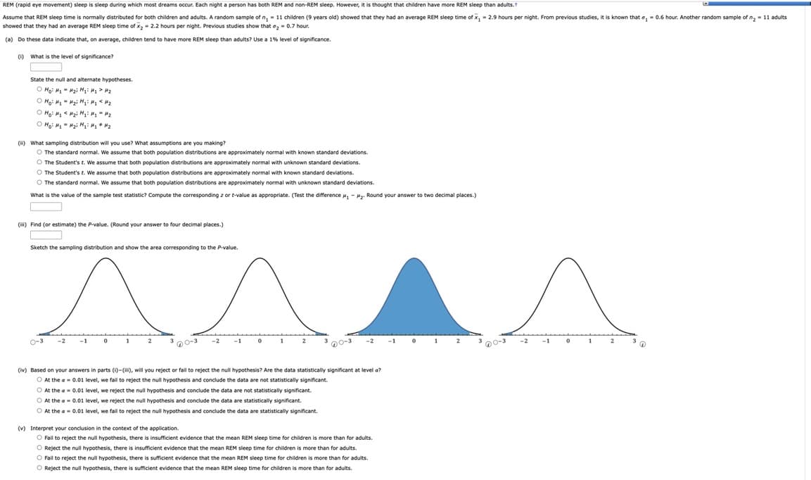 REM (rapid eye movement) sleep is sleep during which most dreams occur. Each night a person has both REM and non-REM sleep. However, it is thought that children have more REM sleep than adults.
Assume that REM sleep time is normally distributed for both children and adults. A random sample of n, 11 children (9 years old) showed that they had an average REM sleep time of x₂ = 2.9 hours per night. From previous studies, it is known that a, 0.6 hour. Another random sample of n₂ = 11 adults.
showed that they had an average REM sleep time of x₂ = 2.2 hours per night. Previous studies show that ₂ -0.7 hour.
(a) Do these data indicate that, on average, children tend to have more REM sleep than adults? Use a 1% level of significance.
(1) What is the level of significance?
State the null and alternate hypotheses.
H₂i Hqi Hy > H₂
Ho: M₁
ⒸH₂ H₁ H₂i H₂= H₂ <H₂
ⒸH₂² M₂ <H₂i H₂ M₂ M₂
O Hoi H₂H₂i H₁ H₂ H₂
(ii) What sampling distribution will you use? What assumptions are you making?
O The standard normal. We assume that both population distributions are approximately normal with known standard deviations.
O The Student's t. We assume that both population distributions are approximately normal with unknown standard deviations.
O The Student's t. We assume that both population distributions are approximately normal with known standard deviations.
O The standard normal. We assume that both population distributions are approximately normal with unknown standard deviations.
What is the value of the sample test statistic? Compute the corresponding z or t-value as appropriate. (Test the difference ₂-₂. Round your answer to two decimal places.)
(iii) Find (or estimate) the P-value. (Round your answer to four decimal places.)
Sketch the sampling distribution and show the area corresponding to the P-value.
0-3
0
u
70-3
-1
0
2
60-3
-2 -1
(iv) Based on your answers in parts (1)-(iii), will you reject or fail to reject the null hypothesis? Are the data statistically significant at level a?
At the a= 0.01 level, we fail to reject the null hypothesis and conclude the data are not statistically significant.
O At the a
0.01 level, we reject the null hypothesis and conclude the data are not statistically significant.
O At the
0.01 level, we reject the null hypothesis and conclude the data are statistically significant.
O At the a= 0.01 level, we fail to reject the null hypothesis and conclude the data are statistically significant.
(v) Interpret your conclusion in the context of the application.
O Fail to reject the null hypothesis, there is insufficient evidence that the mean REM sleep time for children is more than for adults.
O Reject the null hypothesis, there is insufficient evidence that the mean REM sleep time for children is more than for adults.
O Fail to reject the null hypothesis, there is sufficient evidence that the mean REM sleep time for children is more than for adults.
O Reject the null hypothesis, there is sufficient evidence that the mean REM sleep time for children is more than for adults.
0
2
^
-2
-1
0
20-
'D