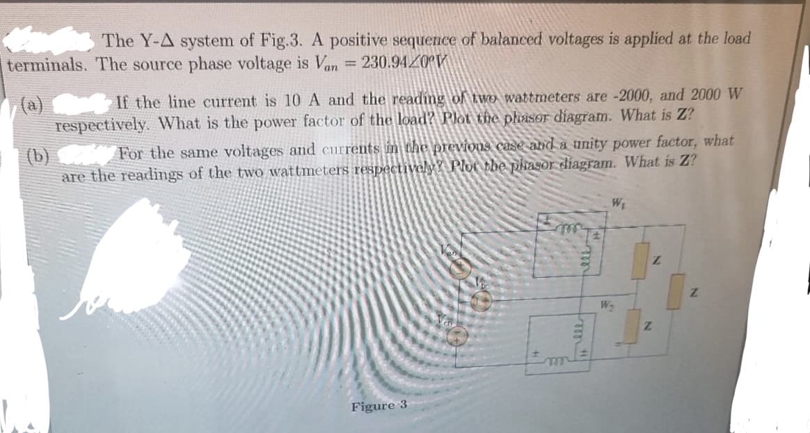 The Y-A system of Fig.3. A positive sequence of balanced voltages is applied at the load
terminals. The source phase voltage is Van 230.9420
=
If the line current is 10 A and the reading of two wattmeters are -2000, and 2000 W
respectively. What is the power factor of the load? Plot the phasor diagram. What is Z?
(b)
For the same voltages and currents in the previous case and a unity power factor, what
are the readings of the two wattmeters respectively? Plot the phasor diagram. What is Z?
Figure 3
m
Fm "!!
W₁
W₂
Z
Z
Z