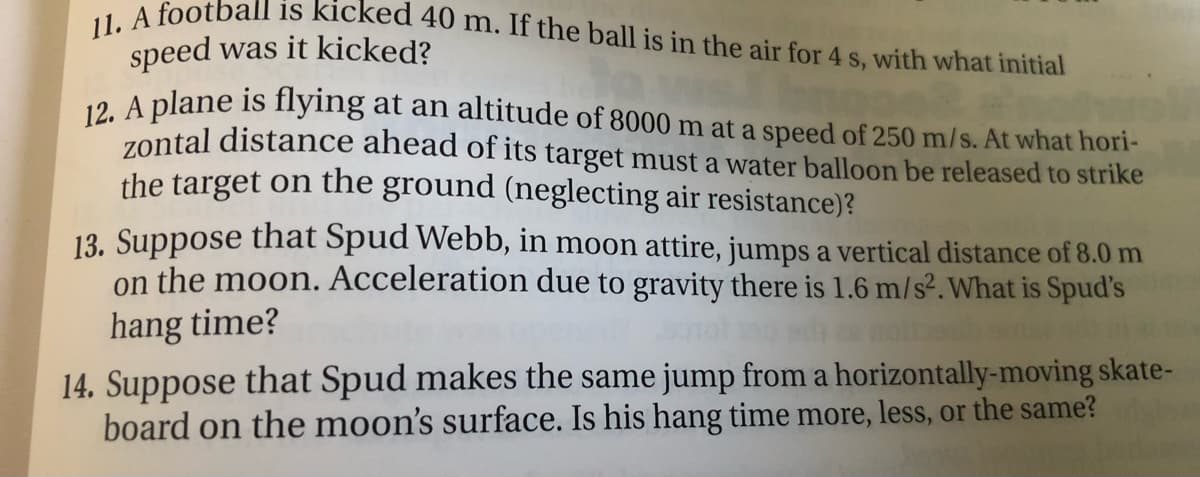 11. A football is kicked 40 m. If the ball is in the air for 4 s, with what initial
speed was it kicked?
.. A plane is flying at an altitude of 8000 m at a speed of 250 m/s. At what hori-
zontal distance ahead of its target must a water balloon be released to strike
the target on the ground (neglecting air resistance)?
13. Suppose that Spud Webb, in moon attire, jumps a vertical distance of 8.0 m
on the moon. Acceleration due to gravity there is 1.6 m/s².What is Spud's
hang time?
14. Suppose that Spud makes the same jump from a horizontally-moving skate-
board on the moon's surface. Is his hang time more, less, or the same?
