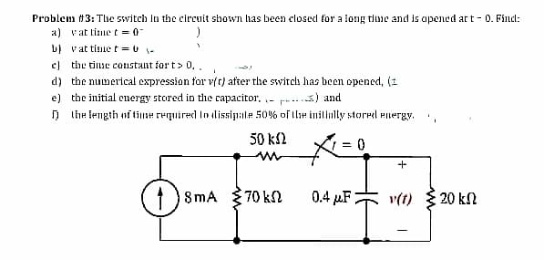 Problem #3: Tlhe switch in the circuit shown has been closed for a long time and is apened at t - 0. Fincl:
a) vat time t = 0
b) vat tinne t = 0 -
c) the tinse constant for t> 0,,
d) the numerical expression for vft) after the switch has been opened, (1
e) the initial energy stored in the capacitor, - p...3) and
ņ the iength nftine required lo lissipale 50% of lle inilinlly storel energy.
50 k2
1 ) 8mA
70 k
0.4 µF
v(t) { 20 kn
