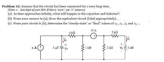 Problem #2: Assume that the circuit has heen cnnnected for a very Inng time.
(Note: x = Inst digit of your ID#. If this is "zero", use "1" ampere)
(a) As time approaches infinity, what will happen to the caparitor and inductor?
(h) From your answer in (a), draw the equivalent circuit (label nppropriately)..
() From ynttr circnit in (b), determine the "steady-state" or "final" values of re, ic,i, and .
10 A
4 k2
3 uF
Ve
I kf?
2 k2
