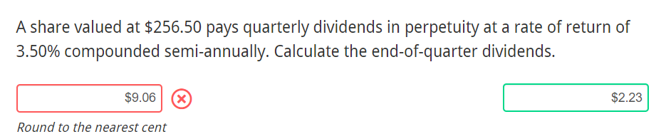 A share valued at $256.50 pays quarterly dividends in perpetuity at a rate of return of
3.50% compounded semi-annually. Calculate the end-of-quarter dividends.
$9.06 X)
$2.23
Round to the nearest cent
