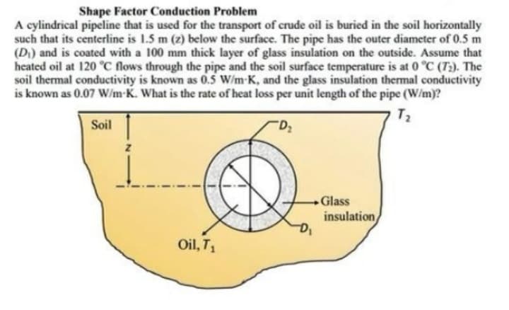 Shape Factor Conduction Problem
A cylindrical pipeline that is used for the transport of crude oil is buried in the soil horizontally
such that its centerline is 1.5 m (z) below the surface. The pipe has the outer diameter of 0.5 m
(D) and is coated with a 100 mm thick layer of glass insulation on the outside. Assume that
heated oil at 120 °C flows through the pipe and the soil surface temperature is at 0 °C (T:). The
soil thermal conductivity is known as 0.5 W/m-K, and the glass insulation thermal conductivity
is known as 0.07 W/m-K. What is the rate of heat loss per unit length of the pipe (W/m)?
T2
Soil
Glass
insulation
Oil, T1
