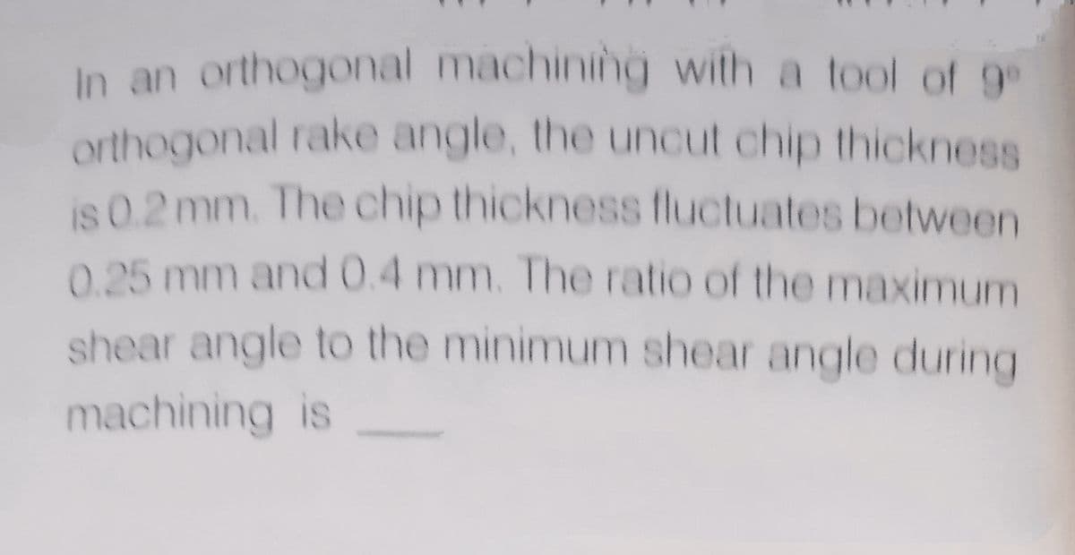 In an orthogonal machining with a tool of 9
orthogonal rake angle, the uncut chip thickness
is 0.2 mm. The chip thickness fluctuates between
0.25 mm and 0.4 mm. The ratio of the maximum
shear angle to the minimum shear angle during
machining is
