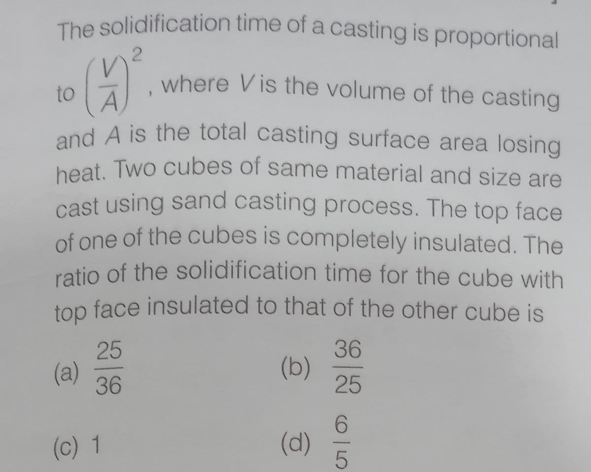 cast using sand casting process. The top face
heat. Two cubes of same material and size are
The solidification time of a casting is proportional
where Vis the volume of the casting
to
and A is the total casting surface area losing
beat. Two cubes of same material and size are
of one of the cubes is completely insulated. The
ratio of the solidification time for the cube with
top face insulated to that of the other cube is
36
(b)
25
25
(a)
36
(c) 1
(d)
