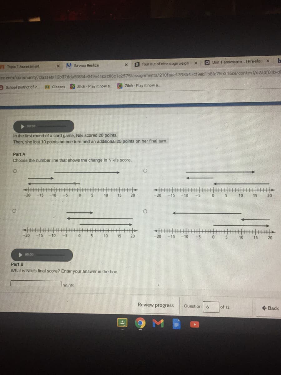 O Unit 1 ass essment | Pre-alge x
be
S Sawas Realize
B four out of nine dogs weigh X
ATopic 1 Asses sment
ze com/community /classes/12b076da5f834e049e41c2c86c1c2575/a ssignments/210faae1398547ct9ed1b8fe75b316ce/content/c7a0f0lb-dC
A School District of P
A Classes O zilch - Play it now a. O Zilch - Play it now a.
>00.00
In the first round of a card game, Niki scored 20 points.
Then, she lost 10 points on one turn and an additional 25 points on her final turn.
Part A
Choose the number line that shows the change in Niki's score.
-20
20 -15
-10
-5
10
15
20
-20
15
10
-5
10
15
20
丰
- 15
-20 -15- 10
-5
10
15
20
20
5
5.
-10
10
15
20
00.00
Part B
What is Niki's final score? Enter your answer in the box.
Innints
Review progress
Question
of 12
+ Back
6
