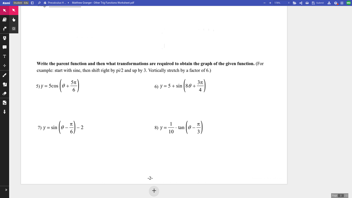 Kami Student Edu O
A Precalculus H . Matthew Granger - Other Trig Functions Worksheet.pdf
A Submit
* e = MG
178%
A
...
T
Write the parent function and then what transformations are required to obtain the graph of the given function. (For
example: start with sine, then shift right by pi/2 and up by 3. Vertically stretch by a factor of 6.)
5T
5) у %3D 5cos | 0 +
6.
6) y = 5 + sin |80 +
4
1
tan | 0
10
7) y = sin |0
- 2
8) у
-2-
>
Page
2 /2
